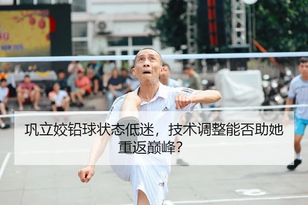 巩立姣铅球状态低迷，技术调整能否助她重返巅峰？