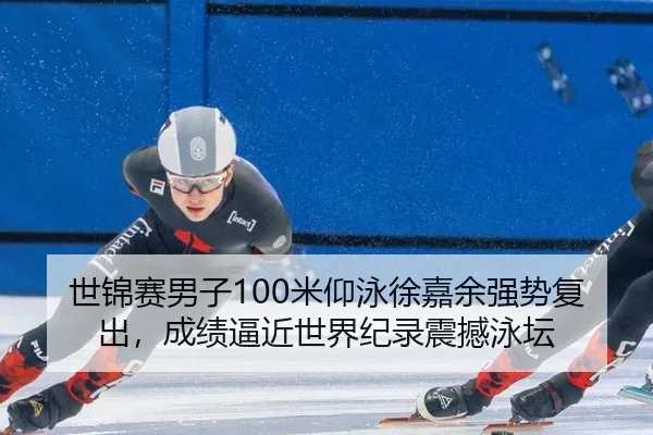 世锦赛男子100米仰泳徐嘉余强势复出，成绩逼近世界纪录震撼泳坛