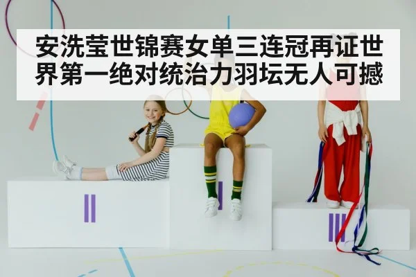 安洗莹世锦赛女单三连冠再证世界第一绝对统治力羽坛无人可撼